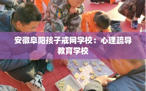 安徽阜阳孩子戒网学校：心理疏导教育学校