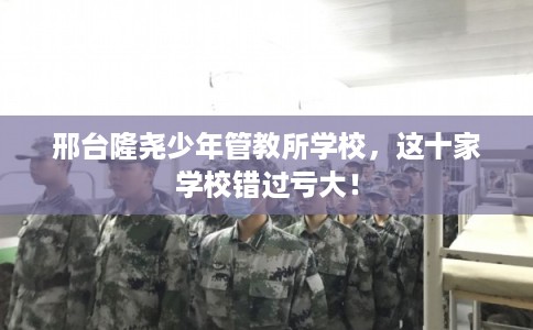 邢台隆尧少年管教所学校，这十家学校错过亏大！