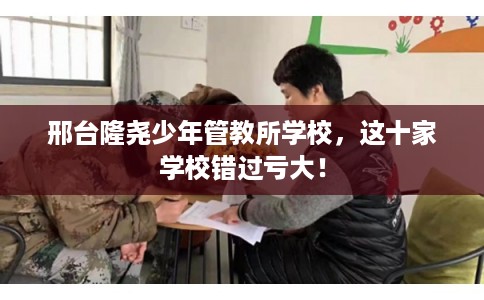 邢台隆尧少年管教所学校，这十家学校错过亏大！