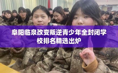 阜阳临泉改变叛逆青少年全封闭学校排名精选出炉