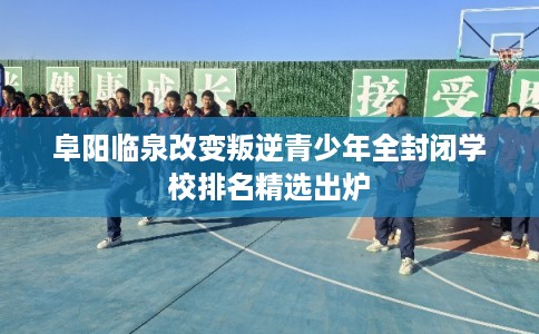 阜阳临泉改变叛逆青少年全封闭学校排名精选出炉