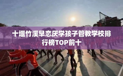 十堰竹溪早恋厌学孩子管教学校排行榜TOP前十