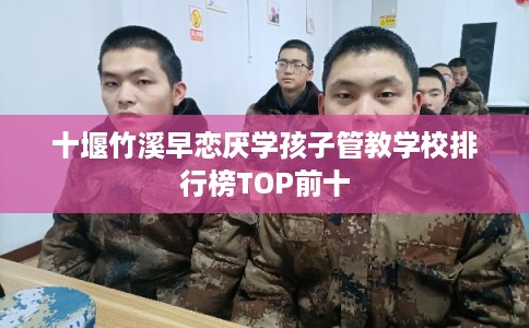 十堰竹溪早恋厌学孩子管教学校排行榜TOP前十