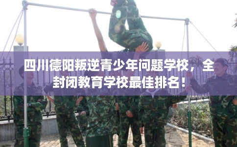 四川德阳叛逆青少年问题学校，全封闭教育学校最佳排名！