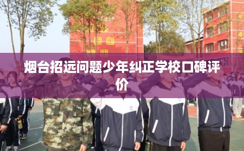 烟台招远问题少年纠正学校口碑评价