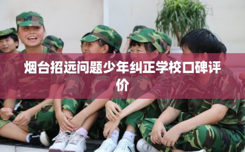 烟台招远问题少年纠正学校口碑评价