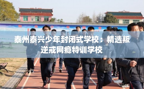 泰州泰兴少年封闭式学校：精选叛逆戒网瘾特训学校