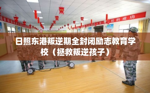 日照东港叛逆期全封闭励志教育学校（拯救叛逆孩子）