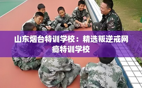山东烟台特训学校：精选叛逆戒网瘾特训学校