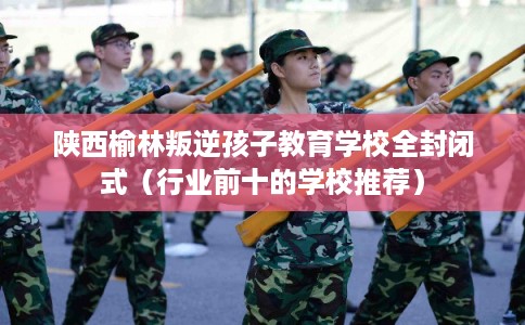 陕西榆林叛逆孩子教育学校全封闭式（行业前十的学校推荐）