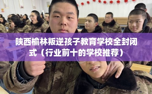 陕西榆林叛逆孩子教育学校全封闭式（行业前十的学校推荐）