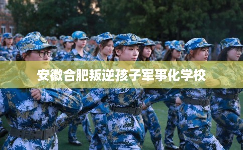 安徽合肥叛逆孩子军事化学校