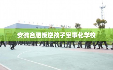 安徽合肥叛逆孩子军事化学校