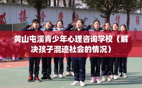 黄山屯溪青少年心理咨询学校（解决孩子混迹社会的情况）