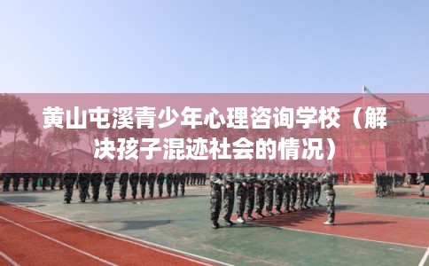 黄山屯溪青少年心理咨询学校（解决孩子混迹社会的情况）