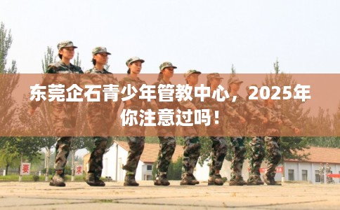 东莞企石青少年管教中心，2025年你注意过吗！