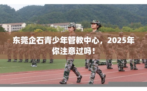 东莞企石青少年管教中心，2025年你注意过吗！