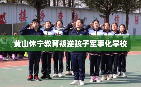 黄山休宁教育叛逆孩子军事化学校