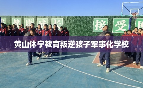 黄山休宁教育叛逆孩子军事化学校