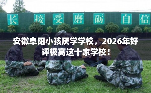 安徽阜阳小孩厌学学校，2026年好评极高这十家学校！