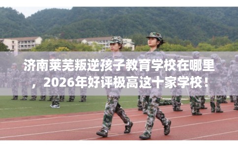 济南莱芜叛逆孩子教育学校在哪里，2026年好评极高这十家学校！