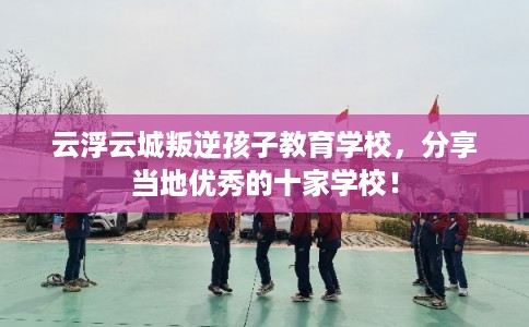 云浮云城叛逆孩子教育学校，分享当地优秀的十家学校！