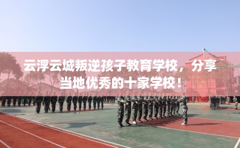 云浮云城叛逆孩子教育学校，分享当地优秀的十家学校！