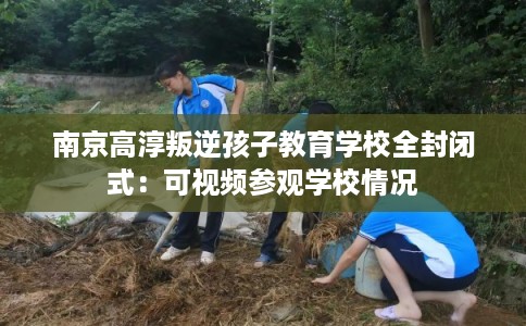 南京高淳叛逆孩子教育学校全封闭式：可视频参观学校情况