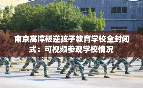 南京高淳叛逆孩子教育学校全封闭式：可视频参观学校情况
