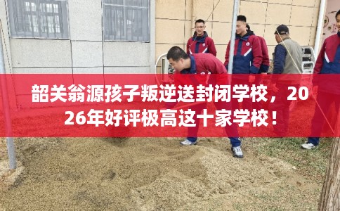 韶关翁源孩子叛逆送封闭学校，2026年好评极高这十家学校！