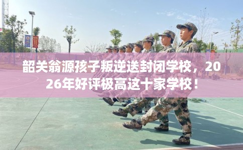 韶关翁源孩子叛逆送封闭学校，2026年好评极高这十家学校！