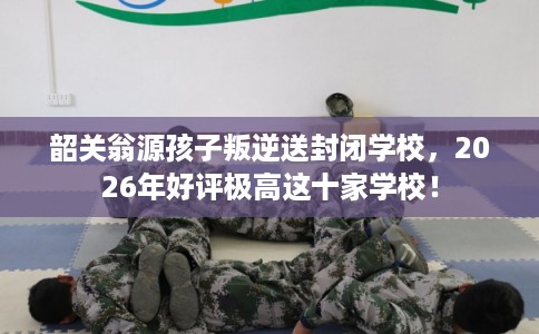 韶关翁源孩子叛逆送封闭学校，2026年好评极高这十家学校！