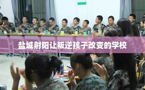 盐城射阳让叛逆孩子改变的学校
