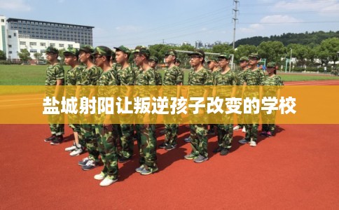 盐城射阳让叛逆孩子改变的学校