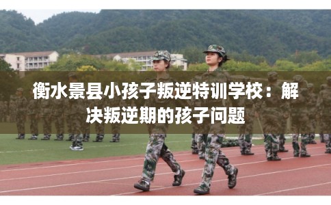 衡水景县小孩子叛逆特训学校：解决叛逆期的孩子问题