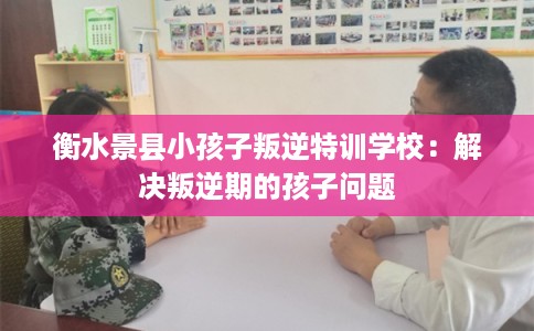 衡水景县小孩子叛逆特训学校：解决叛逆期的孩子问题