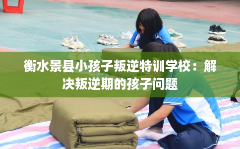 衡水景县小孩子叛逆特训学校：解决叛逆期的孩子问题