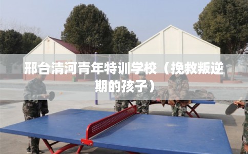 邢台清河青年特训学校（挽救叛逆期的孩子）