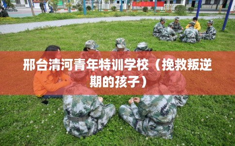 邢台清河青年特训学校（挽救叛逆期的孩子）
