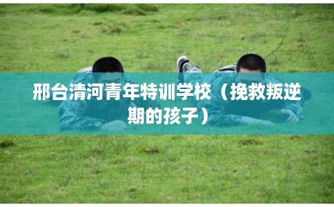 邢台清河青年特训学校（挽救叛逆期的孩子）