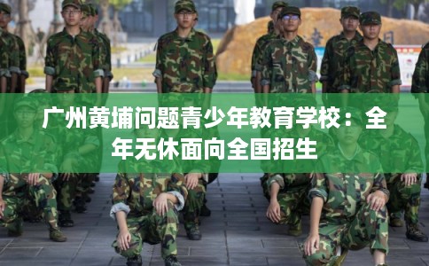 广州黄埔问题青少年教育学校：全年无休面向全国招生