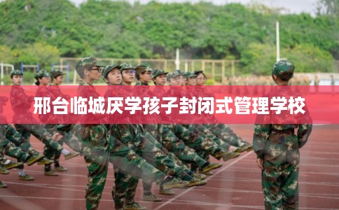 邢台临城厌学孩子封闭式管理学校