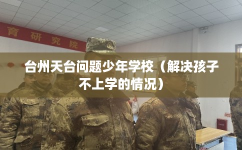 台州天台问题少年学校（解决孩子不上学的情况）