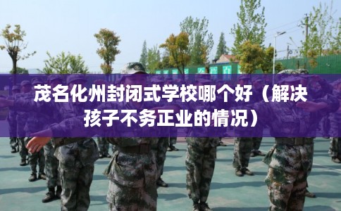 茂名化州封闭式学校哪个好（解决孩子不务正业的情况）