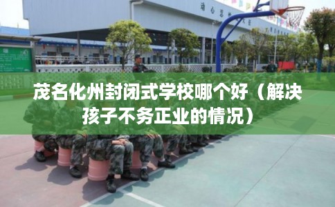 茂名化州封闭式学校哪个好（解决孩子不务正业的情况）