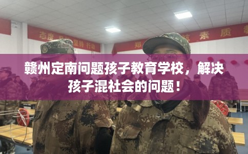 赣州定南问题孩子教育学校，解决孩子混社会的问题！