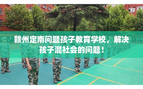 赣州定南问题孩子教育学校，解决孩子混社会的问题！