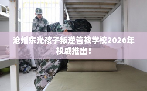 沧州东光孩子叛逆管教学校2026年权威推出！