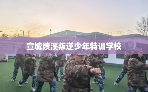 宣城绩溪叛逆少年特训学校
