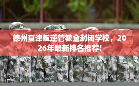 德州夏津叛逆管教全封闭学校，2026年最新排名推荐!